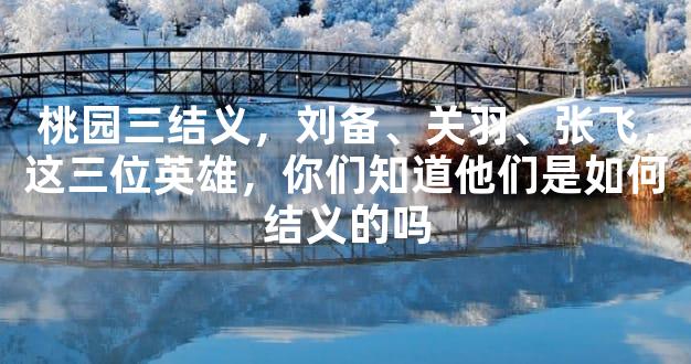 桃园三结义的历史渊源：刘备、关羽、张飞的深厚情谊与三国英雄传奇
